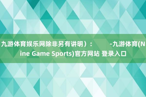 九游体育娱乐网除非另有讲明）：        -九游体育(Nine Game Sports)官方网站 登录入口