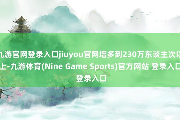 九游官网登录入口jiuyou官网增多到230万东谈主次以上-九游体育(Nine Game Sports)官方网站 登录入口