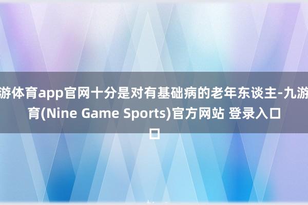 九游体育app官网十分是对有基础病的老年东谈主-九游体育(Nine Game Sports)官方网站 登录入口