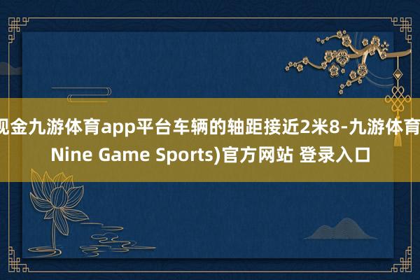 现金九游体育app平台车辆的轴距接近2米8-九游体育(Nine Game Sports)官方网站 登录入口