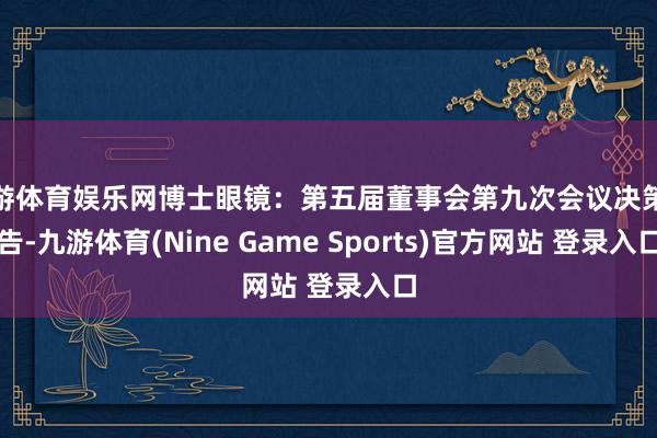 九游体育娱乐网博士眼镜：第五届董事会第九次会议决策公告-九游体育(Nine Game Sports)官方网站 登录入口