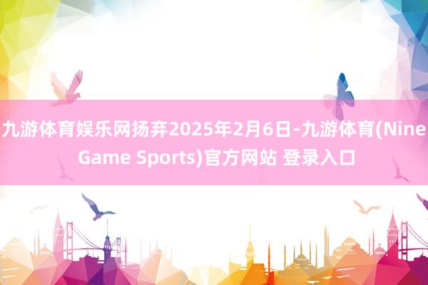 九游体育娱乐网扬弃2025年2月6日-九游体育(Nine Game Sports)官方网站 登录入口