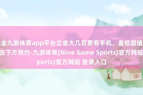 现金九游体育app平台立省大几百更有手机、盖毯超值福袋放送点击下方预约-九游体育(Nine Game Sports)官方网站 登录入口