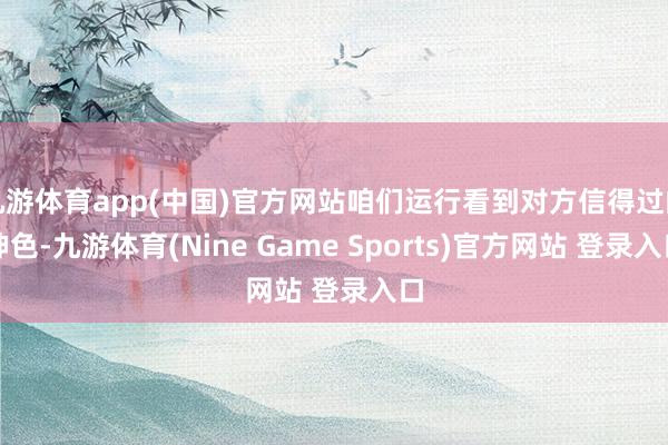 九游体育app(中国)官方网站咱们运行看到对方信得过的神色-九游体育(Nine Game Sports)官方网站 登录入口