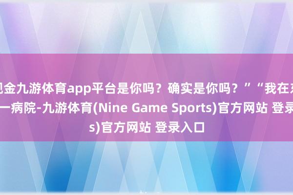 现金九游体育app平台是你吗?确实是你吗?”“我在东海第一病院-九游体育(Nine Game Sports)官方网站 登录入口