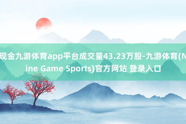 现金九游体育app平台成交量43.23万股-九游体育(Nine Game Sports)官方网站 登录入口