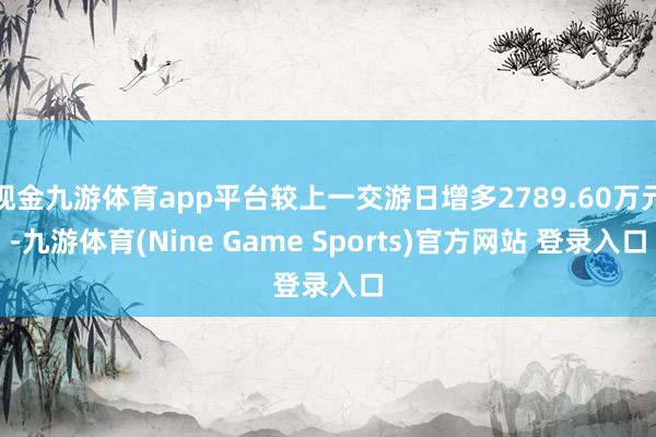 现金九游体育app平台较上一交游日增多2789.60万元-九游体育(Nine Game Sports)官方网站 登录入口