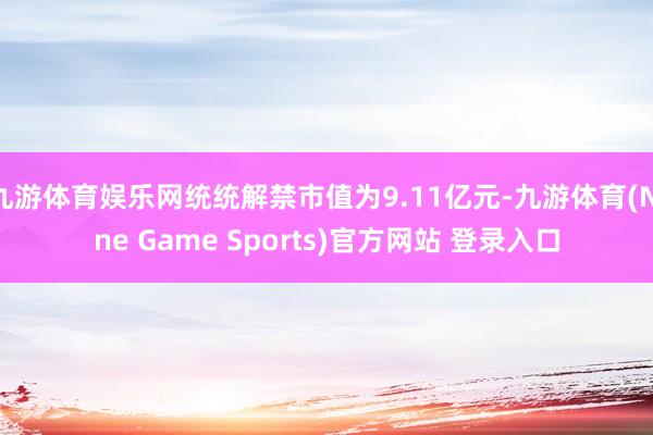 九游体育娱乐网统统解禁市值为9.11亿元-九游体育(Nine Game Sports)官方网站 登录入口