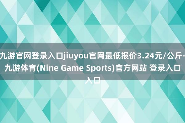 九游官网登录入口jiuyou官网最低报价3.24元/公斤-九游体育(Nine Game Sports)官方网站 登录入口