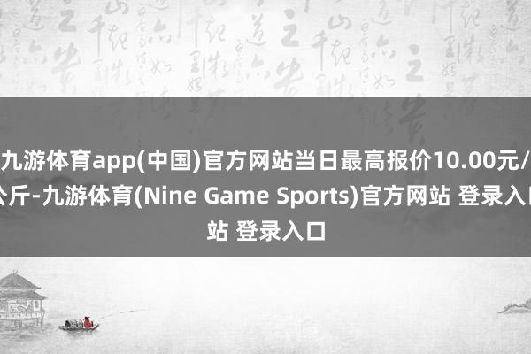 九游体育app(中国)官方网站当日最高报价10.00元/公斤-九游体育(Nine Game Sports)官方网站 登录入口