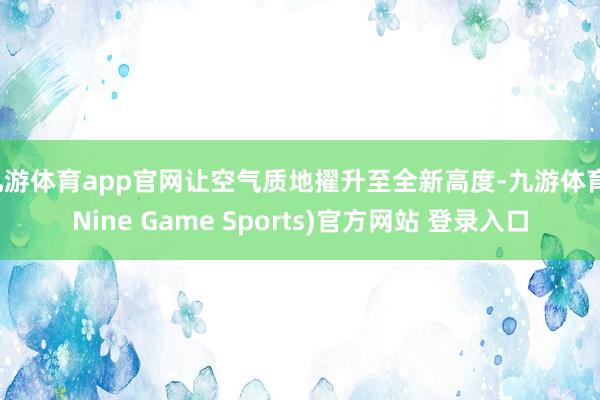 九游体育app官网让空气质地擢升至全新高度-九游体育(Nine Game Sports)官方网站 登录入口