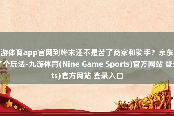九游体育app官网到终末还不是苦了商家和骑手?京东这回换了个玩法-九游体育(Nine Game Sports)官方网站 登录入口