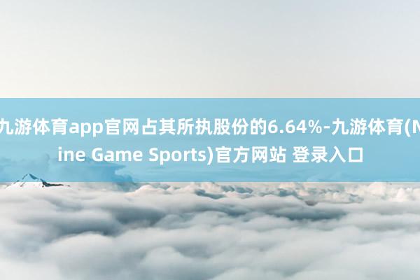 九游体育app官网占其所执股份的6.64%-九游体育(Nine Game Sports)官方网站 登录入口