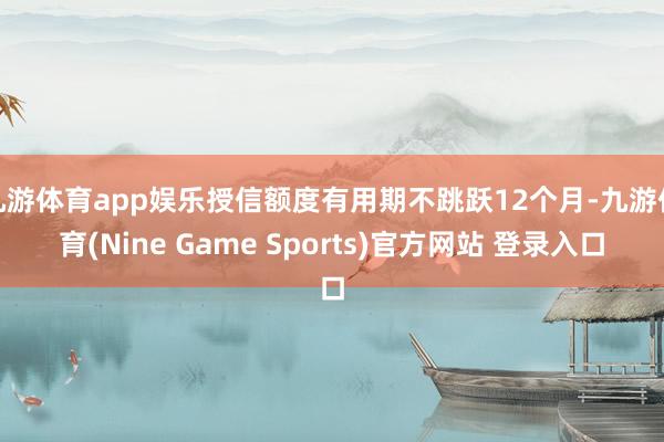 九游体育app娱乐授信额度有用期不跳跃12个月-九游体育(Nine Game Sports)官方网站 登录入口
