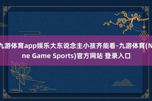 九游体育app娱乐大东说念主小孩齐能看-九游体育(Nine Game Sports)官方网站 登录入口