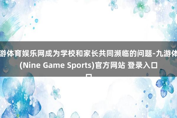 九游体育娱乐网成为学校和家长共同濒临的问题-九游体育(Nine Game Sports)官方网站 登录入口