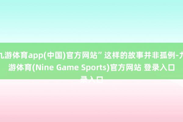 九游体育app(中国)官方网站”这样的故事并非孤例-九游体育(Nine Game Sports)官方网站 登录入口