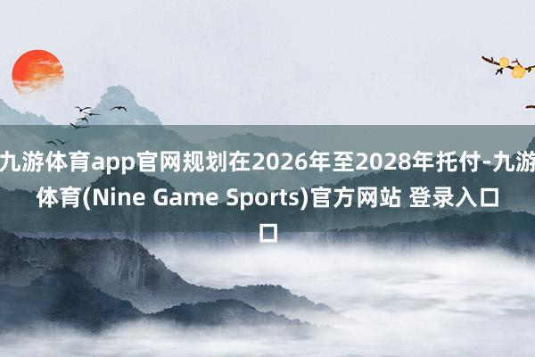 九游体育app官网规划在2026年至2028年托付-九游体育(Nine Game Sports)官方网站 登录入口
