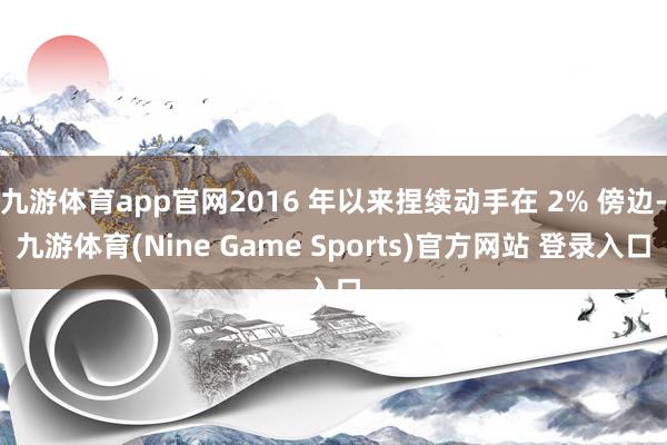 九游体育app官网2016 年以来捏续动手在 2% 傍边-九游体育(Nine Game Sports)官方网站 登录入口