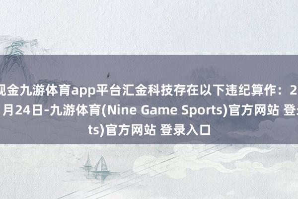 现金九游体育app平台汇金科技存在以下违纪算作: 2025年1月24日-九游体育(Nine Game Sports)官方网站 登录入口