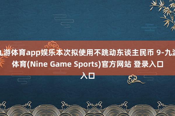 九游体育app娱乐本次拟使用不跳动东谈主民币 9-九游体育(Nine Game Sports)官方网站 登录入口
