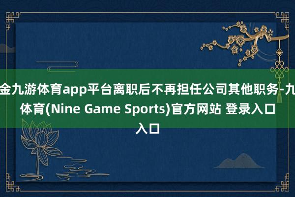 现金九游体育app平台离职后不再担任公司其他职务-九游体育(Nine Game Sports)官方网站 登录入口