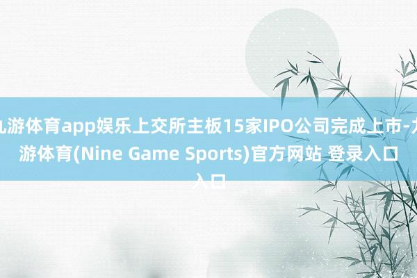 九游体育app娱乐上交所主板15家IPO公司完成上市-九游体育(Nine Game Sports)官方网站 登录入口