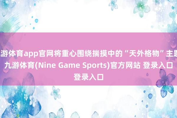 九游体育app官网将重心围绕揣摸中的“天外格物”主题-九游体育(Nine Game Sports)官方网站 登录入口
