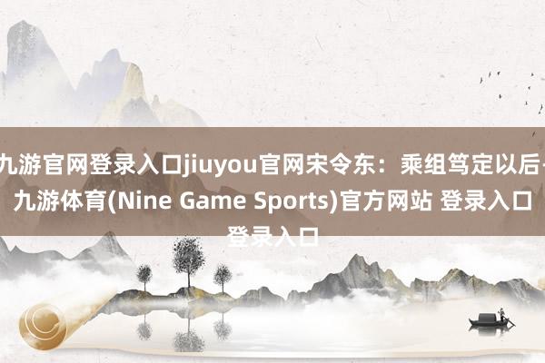 九游官网登录入口jiuyou官网宋令东:乘组笃定以后-九游体育(Nine Game Sports)官方网站 登录入口