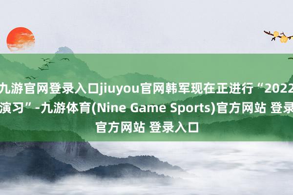 九游官网登录入口jiuyou官网韩军现在正进行“2022太极演习”-九游体育(Nine Game Sports)官方网站 登录入口